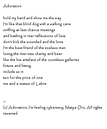 Adorationhold my hand and show me the wayI'm like that blind dog with a walking canesniffing at last chance meetingsand bathing in river reflections of lovedon't kick the wounded and the loneI'm the best friend of the toeless manloving the river view charity and beerlike the live artefact of the countless galleriesfixture and fittinginclude us in two for the price of oneme and a statue of Labre--Copyright, Adoration, I'm feeling cybersexy, Matya Dio, All rights reserved