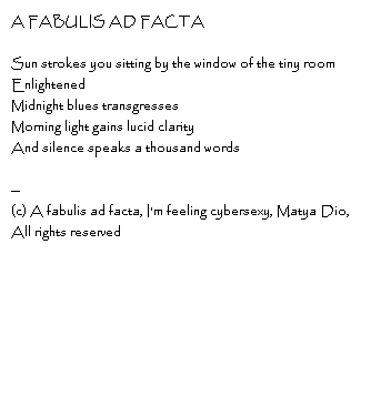 A fabulis ad factaSun strokes you sitting by the window of the tiny roomEnlightenedMidnight blues transgressesMorning light gains lucid clarityAnd silence speaks a thousand words--Copyright, A fabulis ad facta, I'm feeling cybersexy, Matya Dio, All rights reserved