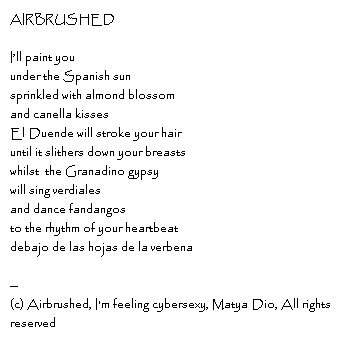 AIRBRUSHED I’ll paint youunder the Spanish sunsprinkled with almond blossomand canella kissesEl Duende will stroke your hairuntil it slithers down your breastswhilst  the Granadino gypsywill sing verdialesand dance fandangosto the rhythm of your heartbeat debajo de las hojas de la verbena--Copyright, Airbrushed, I'm feeling cybersexy, Matya Dio, All rights reserved