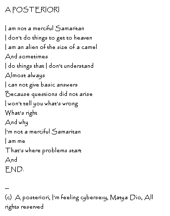A posterioriI am not a merciful SamaritanI don't do things to get to heavenI am an alien of the size of a camelAnd sometimesI do things that I don't understandAlmost alwaysI can not give basic answersBecause questions did not ariseI won't tell you what's wrong What's rightAnd whyI'm not a merciful SamaritanI am meThat's where problems startAndEND.--Copyright, A posteriori, I'm feeling cybersexy, Matya Dio, All rights reserved