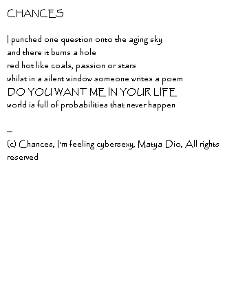 CHANCES I punched one question onto the aging skyand there it burns a holered hot like coals, passion or starswhilst in a silent window someone writes a poemDO YOU WANT ME IN YOUR LIFEworld is full of probabilities that never happen --Copyright, Chances, I'm feeling cybersexy, Matya Dio, All rights reserved