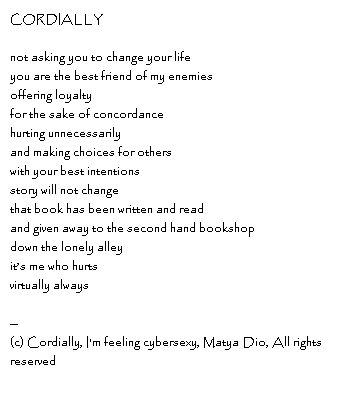 CORDIALLY not asking you to change your lifeyou are the best friend of my enemiesoffering loyaltyfor the sake of concordancehurting unnecessarilyand making choices for otherswith your best intentionsstory will not changethat book has been written and readand given away to the second hand bookshopdown the lonely alleyit’s me who hurtsvirtually always--Copyright, Cordially, I'm feeling cybersexy, Matya Dio, All rights reserved