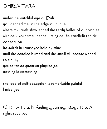 DHRUV TARA under the watchful eye of Dali you danced me to the edge of infinite where my freak show ended the tardy ballet of our bodies  with only your small hands turning on the candlelit tantric connectionits switch in your eyes held by mineuntil the candles burned and the smell of incense wanedto nihilityyet as far as quantum physics gonothing is somethingthe loss of self deception is remarkably painfulI miss you--Copyright, Dhruv Tara, I'm feeling cybersexy, Matya Dio, All rights reserved
