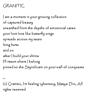 GRANITIC I am a moment in your growing collectionof captured beauty unearthed from the depths of emotional cavesyour lost love like butterfly wingsspreads across my tearsliving hurtsand so after I build your shrineI’ll return where I belongpinned to the Styrofoam on your wall of conquests--Copyright, Granitic, I'm feeling cybersexy, Matya Dio, All rights reserved