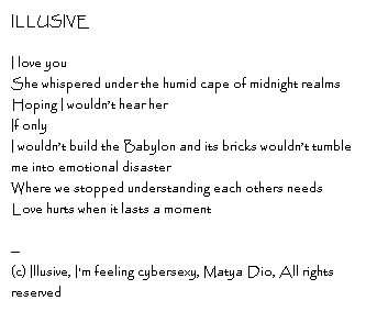 ILLUSIVEI love youShe whispered under the humid cape of midnight realms Hoping I wouldn’t hear her If onlyI wouldn’t build the Babylon and its bricks wouldn’t tumble me into emotional disasterWhere we stopped understanding each others needs Love hurts when it lasts a moment ILLUSIVEI love youShe whispered under the humid cape of midnight realms Hoping I wouldn’t hear her If onlyI wouldn’t build the Babylon and its bricks wouldn’t tumble me into emotional disasterWhere we stopped understanding each others needs Love hurts when it lasts a moment --Copyright, Love Letter, I'm feeling cybersexy, Matya Dio, All rights reserved