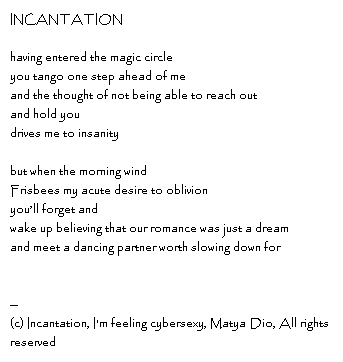 INCANTATIONhaving entered the magic circleyou tango one step ahead of meand the thought of not being able to reach out and hold you drives me to insanitybut when the morning wind Frisbees my acute desire to oblivionyou’ll forget andwake up believing that our romance was just a dreamand meet a dancing partner worth slowing down for--Copyright, Incantation, I'm feeling cybersexy, Matya Dio, All rights reserved