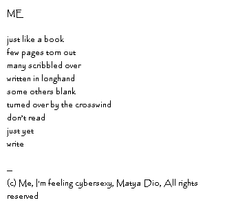 MEjust like a bookfew pages torn outmany scribbled overwritten in longhandsome others blankturned over by the crosswinddon’t readjust yetwrite--Copyright, Me, I'm feeling cybersexy, Matya Dio, All rights reserved
