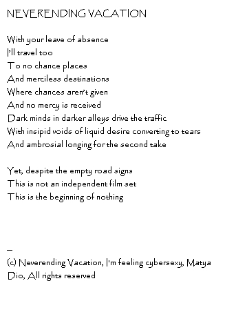 NEVERENDING VACATIONWith your leave of absenceI’ll travel tooTo no chance placesAnd merciless destinationsWhere chances aren’t givenAnd no mercy is receivedDark minds in darker alleys drive the trafficWith insipid voids of liquid desire converting to tearsAnd ambrosial longing for the second takeYet, despite the empty road signsThis is not an independent film setThis is the beginning of nothing--Copyright, Neverending Vacation, I'm feeling cybersexy, Matya Dio, All rights reserved