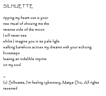 SILHUETTE ripping my heart out is your new ritual of showing me the reverse side of the moonI will never seewhilst I imagine you in its pale lightwalking barefoot across my dreams with your echoing footstepsleaving an indelible imprinton my soul--Copyright, Silhuette, I'm feeling cybersexy, Matya Dio, All rights reserved