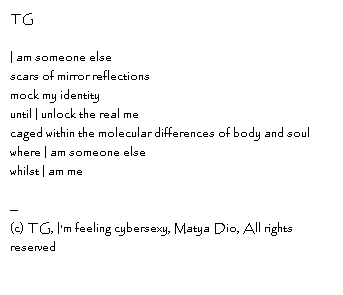 TG I am someone elsescars of mirror reflectionsmock my identityuntil I unlock the real mecaged within the molecular differences of body and soulwhere I am someone elsewhilst I am me--Copyright, TG, I'm feeling cybersexy, Matya Dio, All rights reserved