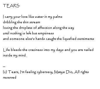 TEARS I carry your love like water in my palmsdribbling the thin streamlosing the droplets of affection along the wayuntil nothing is left but emptinessand someone else’s hands caught the liquefied sentimentsLife bleeds the craziness into my days and you are nailed inside my mind.--Copyright, Tears, I'm feeling cybersexy, Matya Dio, All rights reserved