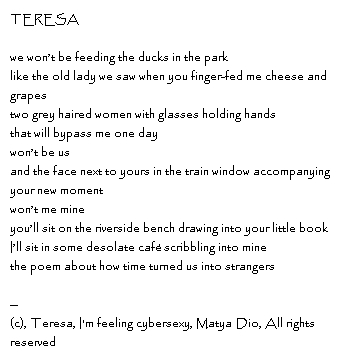 TERESAwe won’t be feeding the ducks in the parklike the old lady we saw when you finger-fed me cheese and grapes two grey haired women with glasses holding hands that will bypass me one day won’t be usand the face next to yours in the train window accompanying your new moment won’t me mineyou’ll sit on the riverside bench drawing into your little bookI’ll sit in some desolate café scribbling into minethe poem about how time turned us into strangers -- Copyright, Accord, I'm feeling cybersexy, Matya Dio, All rights reserved